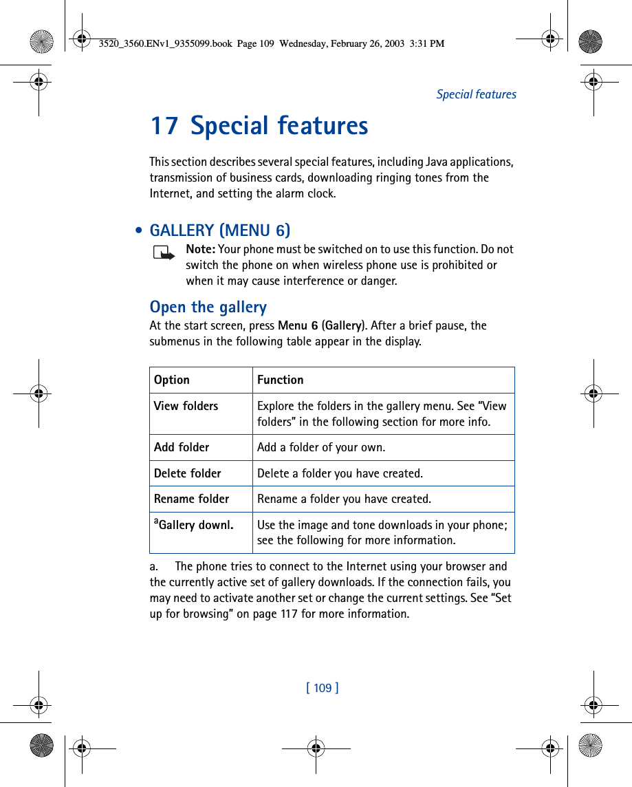 [ 109 ]Special features17 Special featuresThis section describes several special features, including Java applications, transmission of business cards, downloading ringing tones from the Internet, and setting the alarm clock. • GALLERY (MENU 6)Note: Your phone must be switched on to use this function. Do not switch the phone on when wireless phone use is prohibited or when it may cause interference or danger.Open the galleryAt the start screen, press Menu 6 (Gallery). After a brief pause, the submenus in the following table appear in the display.Option FunctionView folders Explore the folders in the gallery menu. See “View folders” in the following section for more info.Add folder Add a folder of your own.Delete folder Delete a folder you have created.Rename folder Rename a folder you have created.aGallery downl.a. The phone tries to connect to the Internet using your browser and the currently active set of gallery downloads. If the connection fails, you may need to activate another set or change the current settings. See “Set up for browsing” on page 117 for more information.Use the image and tone downloads in your phone; see the following for more information.3520_3560.ENv1_9355099.book  Page 109  Wednesday, February 26, 2003  3:31 PM
