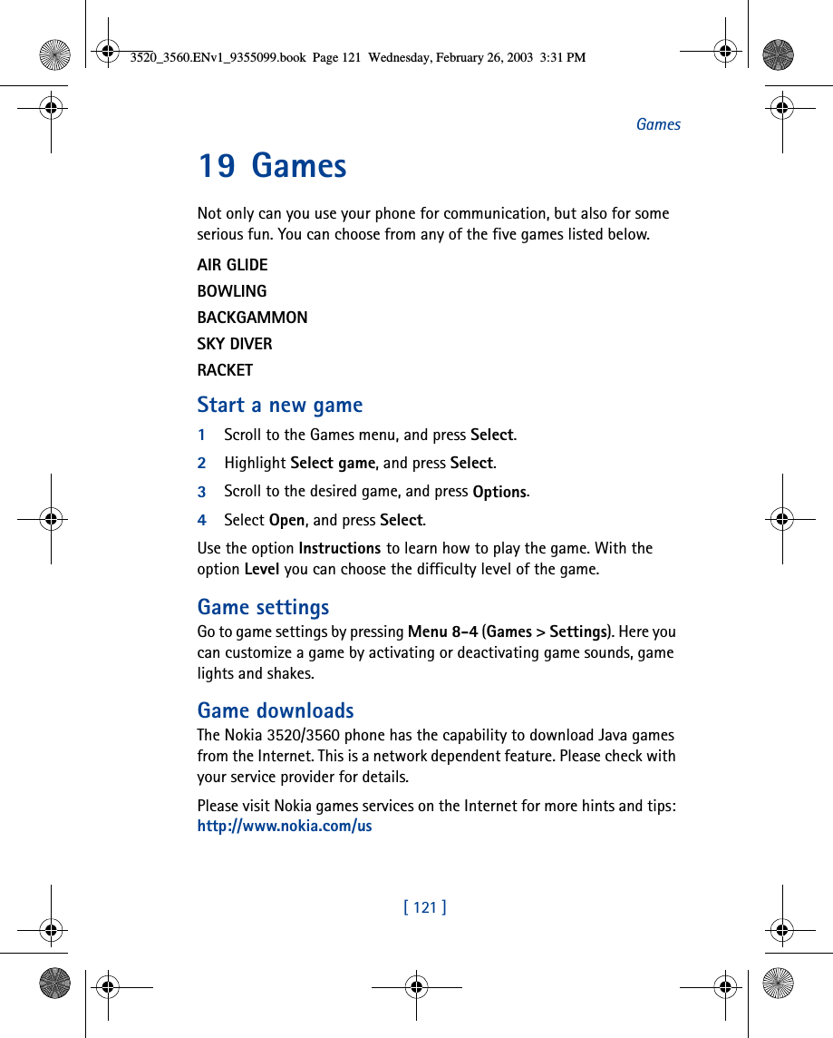 [ 121 ]Games19 GamesNot only can you use your phone for communication, but also for some serious fun. You can choose from any of the five games listed below. AIR GLIDEBOWLINGBACKGAMMONSKY DIVERRACKETStart a new game1Scroll to the Games menu, and press Select.2Highlight Select game, and press Select.3Scroll to the desired game, and press Options.4Select Open, and press Select. Use the option Instructions to learn how to play the game. With the option Level you can choose the difficulty level of the game.Game settingsGo to game settings by pressing Menu 8-4 (Games &gt; Settings). Here you can customize a game by activating or deactivating game sounds, game lights and shakes.Game downloadsThe Nokia 3520/3560 phone has the capability to download Java games from the Internet. This is a network dependent feature. Please check with your service provider for details.Please visit Nokia games services on the Internet for more hints and tips: http://www.nokia.com/us3520_3560.ENv1_9355099.book  Page 121  Wednesday, February 26, 2003  3:31 PM
