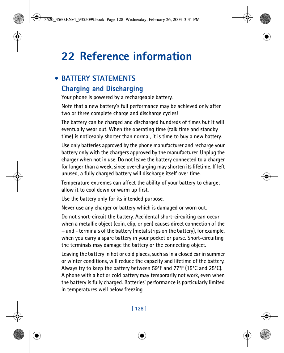 [ 128 ]22 Reference information • BATTERY STATEMENTSCharging and DischargingYour phone is powered by a rechargeable battery.Note that a new battery&apos;s full performance may be achieved only after two or three complete charge and discharge cycles!The battery can be charged and discharged hundreds of times but it will eventually wear out. When the operating time (talk time and standby time) is noticeably shorter than normal, it is time to buy a new battery.Use only batteries approved by the phone manufacturer and recharge your battery only with the chargers approved by the manufacturer. Unplug the charger when not in use. Do not leave the battery connected to a charger for longer than a week, since overcharging may shorten its lifetime. If left unused, a fully charged battery will discharge itself over time.Temperature extremes can affect the ability of your battery to charge; allow it to cool down or warm up first.Use the battery only for its intended purpose.Never use any charger or battery which is damaged or worn out.Do not short-circuit the battery. Accidental short-circuiting can occur when a metallic object (coin, clip, or pen) causes direct connection of the + and - terminals of the battery (metal strips on the battery), for example, when you carry a spare battery in your pocket or purse. Short-circuiting the terminals may damage the battery or the connecting object.Leaving the battery in hot or cold places, such as in a closed car in summer or winter conditions, will reduce the capacity and lifetime of the battery. Always try to keep the battery between 59°F and 77°F (15°C and 25°C). A phone with a hot or cold battery may temporarily not work, even when the battery is fully charged. Batteries&apos; performance is particularly limited in temperatures well below freezing.3520_3560.ENv1_9355099.book  Page 128  Wednesday, February 26, 2003  3:31 PM