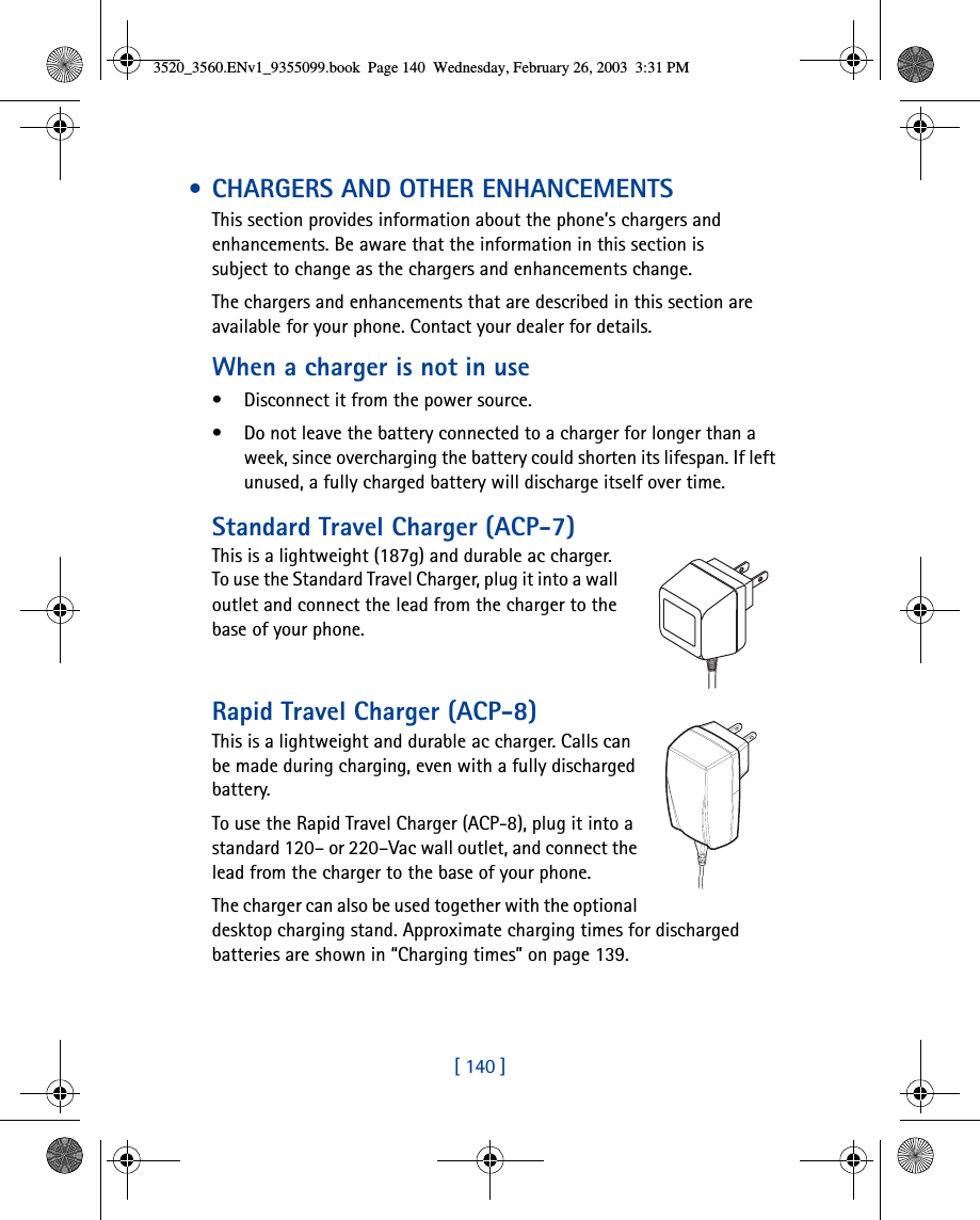 [ 140 ] • CHARGERS AND OTHER ENHANCEMENTSThis section provides information about the phone’s chargers and enhancements. Be aware that the information in this section is subject to change as the chargers and enhancements change.The chargers and enhancements that are described in this section are available for your phone. Contact your dealer for details. When a charger is not in use• Disconnect it from the power source. • Do not leave the battery connected to a charger for longer than a week, since overcharging the battery could shorten its lifespan. If left unused, a fully charged battery will discharge itself over time.Standard Travel Charger (ACP-7)This is a lightweight (187g) and durable ac charger.To use the Standard Travel Charger, plug it into a wall outlet and connect the lead from the charger to the base of your phone.Rapid Travel Charger (ACP-8)This is a lightweight and durable ac charger. Calls can be made during charging, even with a fully discharged battery.To use the Rapid Travel Charger (ACP-8), plug it into a standard 120– or 220–Vac wall outlet, and connect the lead from the charger to the base of your phone.The charger can also be used together with the optional desktop charging stand. Approximate charging times for discharged batteries are shown in “Charging times” on page 139.3520_3560.ENv1_9355099.book  Page 140  Wednesday, February 26, 2003  3:31 PM