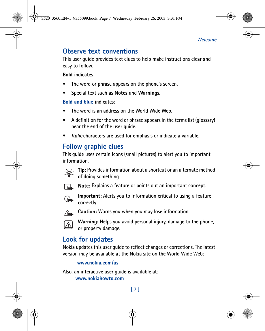 [ 7 ]WelcomeObserve text conventionsThis user guide provides text clues to help make instructions clear and easy to follow. Bold indicates:• The word or phrase appears on the phone’s screen.• Special text such as Notes and Warnings.Bold and blue indicates:• The word is an address on the World Wide Web.• A definition for the word or phrase appears in the terms list (glossary) near the end of the user guide.•Italic characters are used for emphasis or indicate a variable.Follow graphic cluesThis guide uses certain icons (small pictures) to alert you to important information.Tip: Provides information about a shortcut or an alternate method of doing something.Note: Explains a feature or points out an important concept.Important: Alerts you to information critical to using a feature correctly.Caution: Warns you when you may lose information.Warning: Helps you avoid personal injury, damage to the phone, or property damage.Look for updatesNokia updates this user guide to reflect changes or corrections. The latest version may be available at the Nokia site on the World Wide Web:www.nokia.com/usAlso, an interactive user guide is available at:www.nokiahowto.com3520_3560.ENv1_9355099.book  Page 7  Wednesday, February 26, 2003  3:31 PM