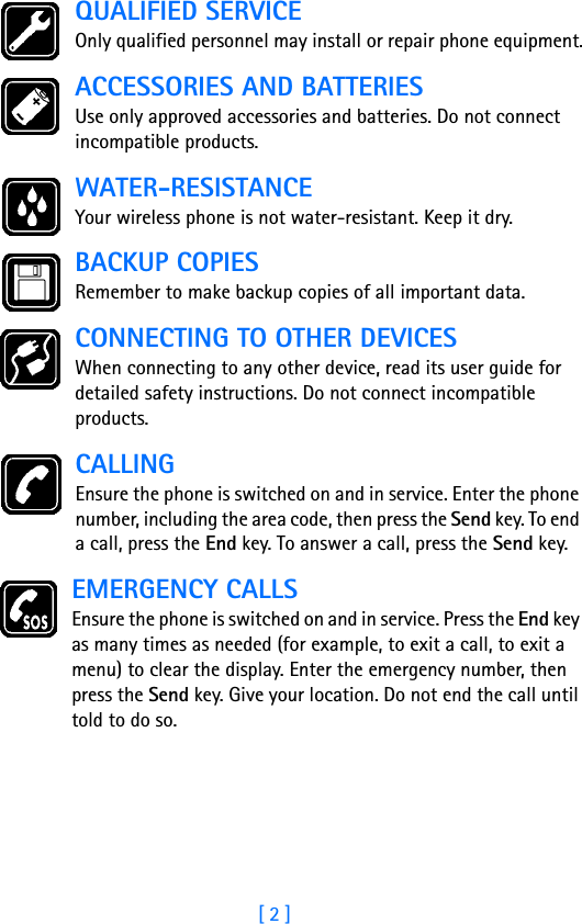 [ 2 ]QUALIFIED SERVICEOnly qualified personnel may install or repair phone equipment.ACCESSORIES AND BATTERIESUse only approved accessories and batteries. Do not connect incompatible products.WATER-RESISTANCEYour wireless phone is not water-resistant. Keep it dry.BACKUP COPIESRemember to make backup copies of all important data.CONNECTING TO OTHER DEVICESWhen connecting to any other device, read its user guide for detailed safety instructions. Do not connect incompatible products.CALLINGEnsure the phone is switched on and in service. Enter the phone number, including the area code, then press the Send key. To end a call, press the End key. To answer a call, press the Send key.EMERGENCY CALLSEnsure the phone is switched on and in service. Press the End key as many times as needed (for example, to exit a call, to exit a menu) to clear the display. Enter the emergency number, then press the Send key. Give your location. Do not end the call until told to do so.