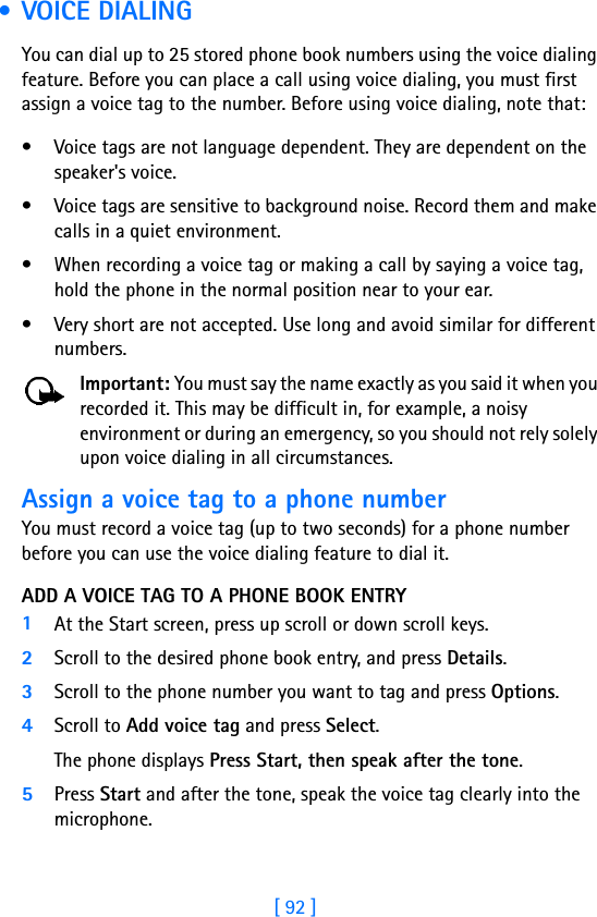 [ 92 ] • VOICE DIALINGYou can dial up to 25 stored phone book numbers using the voice dialing feature. Before you can place a call using voice dialing, you must first assign a voice tag to the number. Before using voice dialing, note that:• Voice tags are not language dependent. They are dependent on the speaker&apos;s voice.• Voice tags are sensitive to background noise. Record them and make calls in a quiet environment.• When recording a voice tag or making a call by saying a voice tag, hold the phone in the normal position near to your ear.• Very short are not accepted. Use long and avoid similar for different numbers.Important: You must say the name exactly as you said it when you recorded it. This may be difficult in, for example, a noisy environment or during an emergency, so you should not rely solely upon voice dialing in all circumstances.Assign a voice tag to a phone numberYou must record a voice tag (up to two seconds) for a phone number before you can use the voice dialing feature to dial it.ADD A VOICE TAG TO A PHONE BOOK ENTRY1At the Start screen, press up scroll or down scroll keys. 2Scroll to the desired phone book entry, and press Details.3Scroll to the phone number you want to tag and press Options.4Scroll to Add voice tag and press Select. The phone displays Press Start, then speak after the tone.5Press Start and after the tone, speak the voice tag clearly into the microphone.