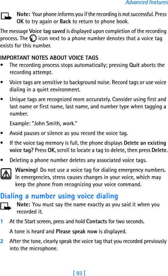 [ 93 ]Advanced featuresNote: Your phone informs you if the recording is not successful. Press OK to try again or Back to return to phone book.The message Voice tag saved is displayed upon completion of the recording process. The   icon next to a phone number denotes that a voice tag exists for this number.IMPORTANT NOTES ABOUT VOICE TAGS• The recording process stops automatically; pressing Quit aborts the recording attempt.• Voice tags are sensitive to background noise. Record tags or use voice dialing in a quiet environment.• Unique tags are recognized more accurately. Consider using first and last name or first name, last name, and number type when tagging a number. Example: &quot;John Smith, work.&quot;• Avoid pauses or silence as you record the voice tag.• If the voice tag memory is full, the phone displays Delete an existing voice tag? Press OK, scroll to locate a tag to delete, then press Delete.• Deleting a phone number deletes any associated voice tags.Warning! Do not use a voice tag for dialing emergency numbers. In emergencies, stress causes changes in your voice, which may keep the phone from recognizing your voice command. Dialing a number using voice dialingNote: You must say the name exactly as you said it when you recorded it. 1At the Start screen, press and hold Contacts for two seconds. A tone is heard and Please speak now is displayed.2After the tone, clearly speak the voice tag that you recorded previously into the microphone.