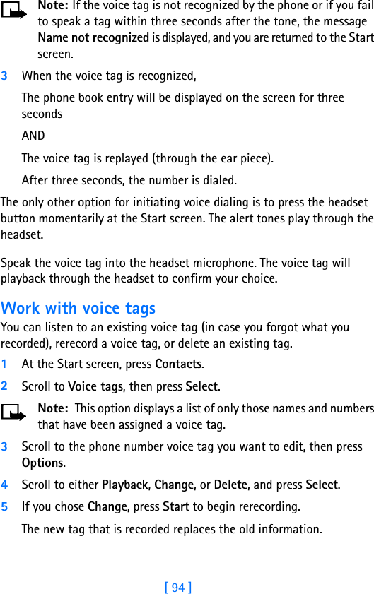 [ 94 ]Note: If the voice tag is not recognized by the phone or if you fail to speak a tag within three seconds after the tone, the message Name not recognized is displayed, and you are returned to the Start screen.3When the voice tag is recognized,The phone book entry will be displayed on the screen for three seconds ANDThe voice tag is replayed (through the ear piece).After three seconds, the number is dialed.The only other option for initiating voice dialing is to press the headset button momentarily at the Start screen. The alert tones play through the headset. Speak the voice tag into the headset microphone. The voice tag will playback through the headset to confirm your choice.Work with voice tagsYou can listen to an existing voice tag (in case you forgot what you recorded), rerecord a voice tag, or delete an existing tag.1At the Start screen, press Contacts. 2Scroll to Voice tags, then press Select.Note:  This option displays a list of only those names and numbers that have been assigned a voice tag. 3Scroll to the phone number voice tag you want to edit, then press Options.4Scroll to either Playback, Change, or Delete, and press Select.5If you chose Change, press Start to begin rerecording. The new tag that is recorded replaces the old information.