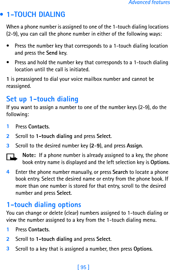 [ 95 ]Advanced features • 1-TOUCH DIALINGWhen a phone number is assigned to one of the 1-touch dialing locations (2-9), you can call the phone number in either of the following ways:• Press the number key that corresponds to a 1-touch dialing location and press the Send key.• Press and hold the number key that corresponds to a 1-touch dialing location until the call is initiated.1 is preassigned to dial your voice mailbox number and cannot be reassigned.Set up 1-touch dialingIf you want to assign a number to one of the number keys (2-9), do the following: 1Press Contacts.2Scroll to 1-touch dialing and press Select.3Scroll to the desired number key (2-9), and press Assign.Note:  If a phone number is already assigned to a key, the phone book entry name is displayed and the left selection key is Options.4Enter the phone number manually, or press Search to locate a phone book entry. Select the desired name or entry from the phone book. If more than one number is stored for that entry, scroll to the desired number and press Select.1-touch dialing optionsYou can change or delete (clear) numbers assigned to 1-touch dialing or view the number assigned to a key from the 1-touch dialing menu.1Press Contacts.2Scroll to 1-touch dialing and press Select.3Scroll to a key that is assigned a number, then press Options.