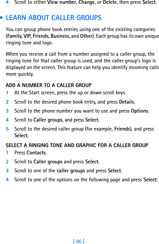 [ 96 ]4Scroll to either View number, Change, or Delete, then press Select.  • LEARN ABOUT CALLER GROUPSYou can group phone book entries using one of the existing categories (Family, VIP, Friends, Business, and Other). Each group has its own unique ringing tone and logo. When you receive a call from a number assigned to a caller group, the ringing tone for that caller group is used, and the caller group’s logo is displayed on the screen. This feature can help you identify incoming calls more quickly.ADD A NUMBER TO A CALLER GROUP1At the Start screen, press the up or down scroll keys. 2Scroll to the desired phone book entry, and press Details.3Scroll to the phone number you want to use and press Options.4Scroll to Caller groups, and press Select.5Scroll to the desired caller group (for example, Friends), and press Select.SELECT A RINGING TONE AND GRAPHIC FOR A CALLER GROUP1Press Contacts.2Scroll to Caller groups and press Select.3Scroll to one of the caller groups and press Select.4Scroll to one of the options on the following page and press Select: