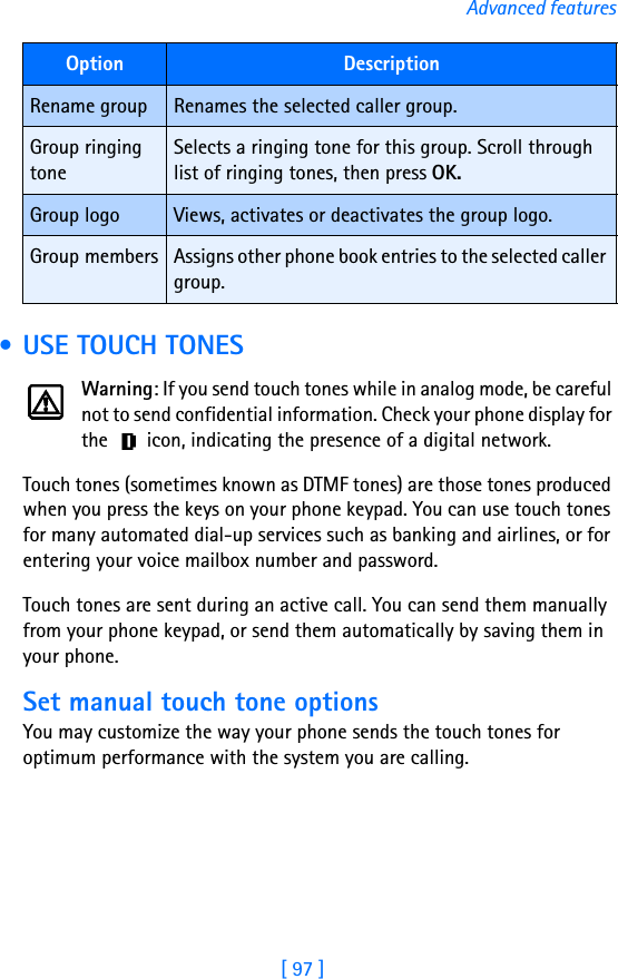 [ 97 ]Advanced features • USE TOUCH TONESWarning: If you send touch tones while in analog mode, be careful not to send confidential information. Check your phone display for the   icon, indicating the presence of a digital network.Touch tones (sometimes known as DTMF tones) are those tones produced when you press the keys on your phone keypad. You can use touch tones for many automated dial-up services such as banking and airlines, or for entering your voice mailbox number and password. Touch tones are sent during an active call. You can send them manually from your phone keypad, or send them automatically by saving them in your phone.Set manual touch tone optionsYou may customize the way your phone sends the touch tones for optimum performance with the system you are calling.Option DescriptionRename group Renames the selected caller group.Group ringing toneSelects a ringing tone for this group. Scroll through list of ringing tones, then press OK.Group logo Views, activates or deactivates the group logo.Group members Assigns other phone book entries to the selected caller group.