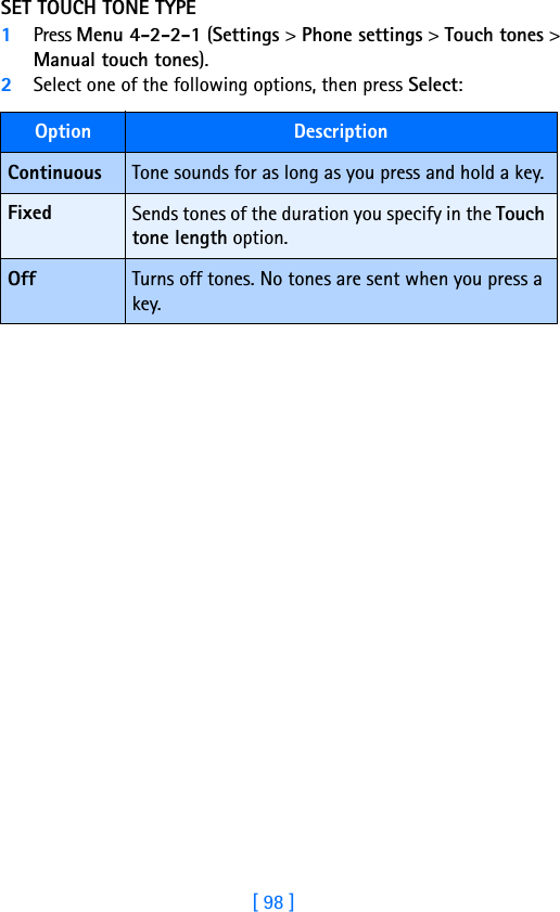 [ 98 ]SET TOUCH TONE TYPE1Press Menu 4-2-2-1 (Settings &gt; Phone settings &gt; Touch tones &gt; Manual touch tones).2Select one of the following options, then press Select:Option DescriptionContinuous Tone sounds for as long as you press and hold a key.Fixed Sends tones of the duration you specify in the Touch tone length option.Off Turns off tones. No tones are sent when you press a key.