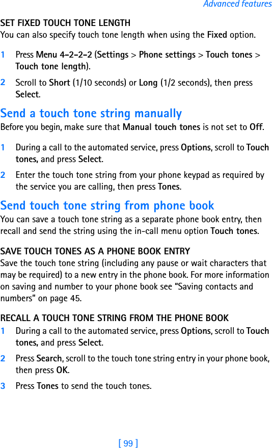 [ 99 ]Advanced featuresSET FIXED TOUCH TONE LENGTH You can also specify touch tone length when using the Fixed option.1Press Menu 4-2-2-2 (Settings &gt; Phone settings &gt; Touch tones &gt; Touch tone length).2Scroll to Short (1/10 seconds) or Long (1/2 seconds), then press Select.Send a touch tone string manuallyBefore you begin, make sure that Manual touch tones is not set to Off. 1During a call to the automated service, press Options, scroll to Touch tones, and press Select.2Enter the touch tone string from your phone keypad as required by the service you are calling, then press Tones.Send touch tone string from phone bookYou can save a touch tone string as a separate phone book entry, then recall and send the string using the in-call menu option Touch tones. SAVE TOUCH TONES AS A PHONE BOOK ENTRYSave the touch tone string (including any pause or wait characters that may be required) to a new entry in the phone book. For more information on saving and number to your phone book see “Saving contacts and numbers” on page 45.RECALL A TOUCH TONE STRING FROM THE PHONE BOOK1During a call to the automated service, press Options, scroll to Touch tones, and press Select.2Press Search, scroll to the touch tone string entry in your phone book, then press OK.3Press Tones to send the touch tones.