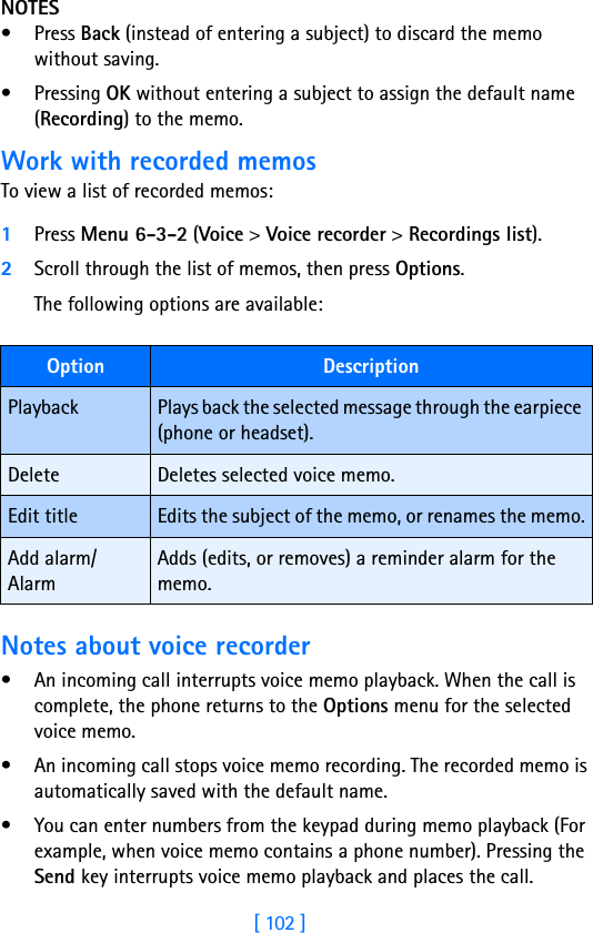 [ 102 ]NOTES• Press Back (instead of entering a subject) to discard the memo without saving.• Pressing OK without entering a subject to assign the default name (Recording) to the memo.Work with recorded memosTo view a list of recorded memos:1Press Menu 6-3-2 (Voice &gt; Voice recorder &gt; Recordings list).2Scroll through the list of memos, then press Options.The following options are available:Notes about voice recorder• An incoming call interrupts voice memo playback. When the call is complete, the phone returns to the Options menu for the selected voice memo.• An incoming call stops voice memo recording. The recorded memo is automatically saved with the default name.• You can enter numbers from the keypad during memo playback (For example, when voice memo contains a phone number). Pressing the Send key interrupts voice memo playback and places the call.Option DescriptionPlayback Plays back the selected message through the earpiece (phone or headset).Delete Deletes selected voice memo.Edit title Edits the subject of the memo, or renames the memo.Add alarm/AlarmAdds (edits, or removes) a reminder alarm for the memo.