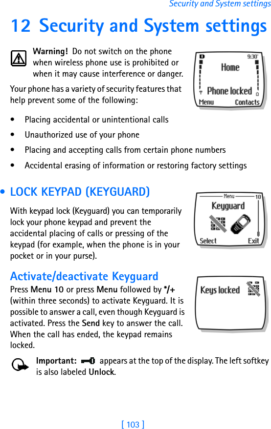 [ 103 ]Security and System settings12 Security and System settingsWarning!  Do not switch on the phone when wireless phone use is prohibited or when it may cause interference or danger.Your phone has a variety of security features that help prevent some of the following:• Placing accidental or unintentional calls• Unauthorized use of your phone• Placing and accepting calls from certain phone numbers• Accidental erasing of information or restoring factory settings • LOCK KEYPAD (KEYGUARD)With keypad lock (Keyguard) you can temporarily lock your phone keypad and prevent the accidental placing of calls or pressing of the keypad (for example, when the phone is in your pocket or in your purse).Activate/deactivate KeyguardPress Menu 10 or press Menu followed by */+ (within three seconds) to activate Keyguard. It is possible to answer a call, even though Keyguard is activated. Press the Send key to answer the call. When the call has ended, the keypad remains locked.Important: appears at the top of the display. The left softkey is also labeled Unlock.