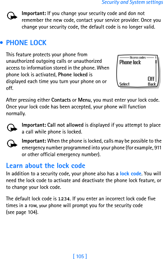 [ 105 ]Security and System settingsImportant: If you change your security code and don not remember the new code, contact your service provider. Once you change your security code, the default code is no longer valid. • PHONE LOCKThis feature protects your phone from unauthorized outgoing calls or unauthorized access to information stored in the phone. When phone lock is activated, Phone locked is displayed each time you turn your phone on or off. After pressing either Contacts or Menu, you must enter your lock code. Once your lock code has been accepted, your phone will function normally.Important: Call not allowed is displayed if you attempt to place a call while phone is locked. Important: When the phone is locked, calls may be possible to the emergency number programmed into your phone (for example, 911 or other official emergency number).Learn about the lock code In addition to a security code, your phone also has a lock code. You will need the lock code to activate and deactivate the phone lock feature, or to change your lock code. The default lock code is 1234. If you enter an incorrect lock code five times in a row, your phone will prompt you for the security code(see page 104). 