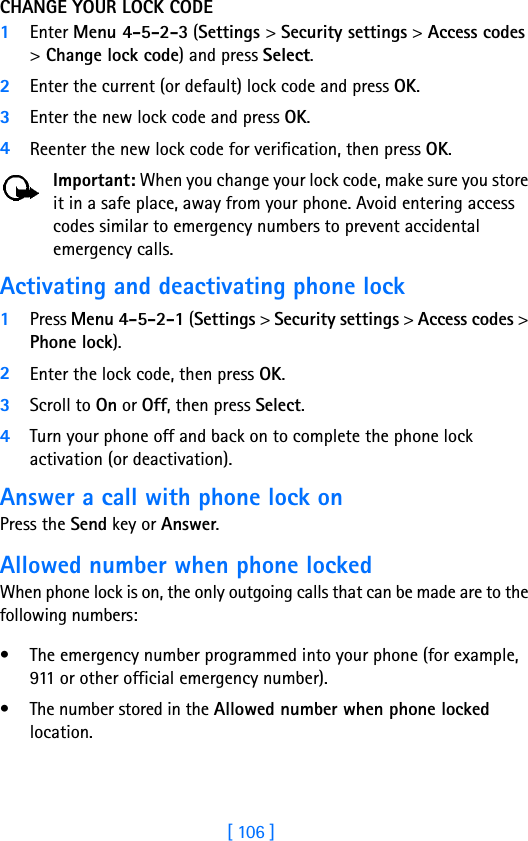 [ 106 ]CHANGE YOUR LOCK CODE1Enter Menu 4-5-2-3 (Settings &gt; Security settings &gt; Access codes &gt; Change lock code) and press Select.2Enter the current (or default) lock code and press OK.3Enter the new lock code and press OK.4Reenter the new lock code for verification, then press OK.Important: When you change your lock code, make sure you store it in a safe place, away from your phone. Avoid entering access codes similar to emergency numbers to prevent accidental emergency calls.Activating and deactivating phone lock1Press Menu 4-5-2-1 (Settings &gt; Security settings &gt; Access codes &gt; Phone lock). 2Enter the lock code, then press OK. 3Scroll to On or Off, then press Select. 4Turn your phone off and back on to complete the phone lock activation (or deactivation).Answer a call with phone lock onPress the Send key or Answer.Allowed number when phone lockedWhen phone lock is on, the only outgoing calls that can be made are to the following numbers:• The emergency number programmed into your phone (for example, 911 or other official emergency number).• The number stored in the Allowed number when phone locked location.