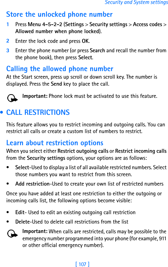 [ 107 ]Security and System settingsStore the unlocked phone number1Press Menu 4-5-2-2 (Settings &gt; Security settings &gt; Access codes &gt; Allowed number when phone locked).2Enter the lock code and press OK.3Enter the phone number (or press Search and recall the number from the phone book), then press Select.Calling the allowed phone numberAt the Start screen, press up scroll or down scroll key. The number is displayed. Press the Send key to place the call.Important: Phone lock must be activated to use this feature. • CALL RESTRICTIONSThis feature allows you to restrict incoming and outgoing calls. You can restrict all calls or create a custom list of numbers to restrict.Learn about restriction optionsWhen you select either Restrict outgoing calls or Restrict incoming calls from the Security settings options, your options are as follows:•Select-Used to display a list of all available restricted numbers. Select those numbers you want to restrict from this screen.•Add restriction-Used to create your own list of restricted numbersOnce you have added at least one restriction to either the outgoing or incoming calls list, the following options become visible:•Edit- Used to edit an existing outgoing call restriction•Delete-Used to delete call restrictions from the listImportant: When calls are restricted, calls may be possible to the emergency number programmed into your phone (for example, 911 or other official emergency number). 