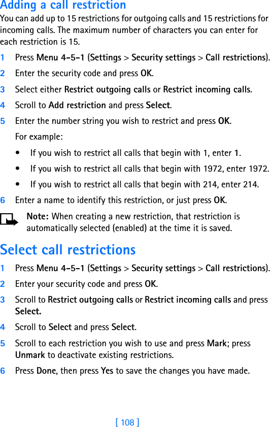 [ 108 ]Adding a call restrictionYou can add up to 15 restrictions for outgoing calls and 15 restrictions for incoming calls. The maximum number of characters you can enter for each restriction is 15.1Press Menu 4-5-1 (Settings &gt; Security settings &gt; Call restrictions).2Enter the security code and press OK.3Select either Restrict outgoing calls or Restrict incoming calls.4Scroll to Add restriction and press Select.5Enter the number string you wish to restrict and press OK. For example:• If you wish to restrict all calls that begin with 1, enter 1.• If you wish to restrict all calls that begin with 1972, enter 1972.• If you wish to restrict all calls that begin with 214, enter 214.6Enter a name to identify this restriction, or just press OK.Note: When creating a new restriction, that restriction is automatically selected (enabled) at the time it is saved. Select call restrictions1Press Menu 4-5-1 (Settings &gt; Security settings &gt; Call restrictions).2Enter your security code and press OK.3Scroll to Restrict outgoing calls or Restrict incoming calls and press Select. 4Scroll to Select and press Select.5Scroll to each restriction you wish to use and press Mark; press Unmark to deactivate existing restrictions.6Press Done, then press Yes to save the changes you have made.