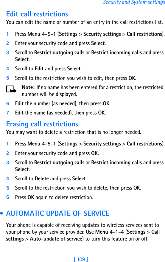 [ 109 ]Security and System settingsEdit call restrictionsYou can edit the name or number of an entry in the call restrictions list.1Press Menu 4-5-1 (Settings &gt; Security settings &gt; Call restrictions).2Enter your security code and press Select.3Scroll to Restrict outgoing calls or Restrict incoming calls and press Select.4Scroll to Edit and press Select.5Scroll to the restriction you wish to edit, then press OK.Note: If no name has been entered for a restriction, the restricted number will be displayed.6Edit the number (as needed), then press OK.7Edit the name (as needed), then press OK.Erasing call restrictionsYou may want to delete a restriction that is no longer needed.1Press Menu 4-5-1 (Settings &gt; Security settings &gt; Call restrictions).2Enter your security code and press OK.3Scroll to Restrict outgoing calls or Restrict incoming calls and press Select.4Scroll to Delete and press Select.5Scroll to the restriction you wish to delete, then press OK.6Press OK again to delete restriction. • AUTOMATIC UPDATE OF SERVICEYour phone is capable of receiving updates to wireless services sent to your phone by your service provider. Use Menu 4-1-4 (Settings &gt; Call settings &gt; Auto-update of service) to turn this feature on or off.