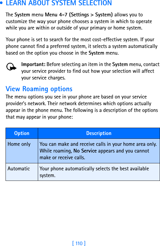 [ 110 ] • LEARN ABOUT SYSTEM SELECTIONThe System menu Menu 4-7 (Settings &gt; System) allows you to customize the way your phone chooses a system in which to operate while you are within or outside of your primary or home system. Your phone is set to search for the most cost-effective system. If your phone cannot find a preferred system, it selects a system automatically based on the option you choose in the System menu.Important: Before selecting an item in the System menu, contact your service provider to find out how your selection will affect your service charges.View Roaming optionsThe menu options you see in your phone are based on your service provider’s network. Their network determines which options actually appear in the phone menu. The following is a description of the options that may appear in your phone:Option DescriptionHome only You can make and receive calls in your home area only. While roaming, No Service appears and you cannot make or receive calls.Automatic Your phone automatically selects the best available system.