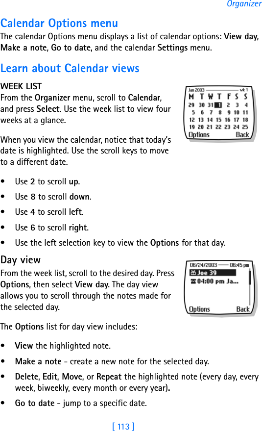 [ 113 ]OrganizerCalendar Options menuThe calendar Options menu displays a list of calendar options: View day, Make a note, Go to date, and the calendar Settings menu. Learn about Calendar viewsWEEK LISTFrom the Organizer menu, scroll to Calendar, and press Select. Use the week list to view four weeks at a glance.When you view the calendar, notice that today’s date is highlighted. Use the scroll keys to move to a different date.•Use 2 to scroll up.•Use 8 to scroll down.•Use 4 to scroll left.•Use 6 to scroll right.• Use the left selection key to view the Options for that day.Day viewFrom the week list, scroll to the desired day. Press Options, then select View day. The day view allows you to scroll through the notes made for the selected day. The Options list for day view includes: •View the highlighted note. • Make a note - create a new note for the selected day.•Delete, Edit, Move, or Repeat the highlighted note (every day, every week, biweekly, every month or every year).•Go to date - jump to a specific date.