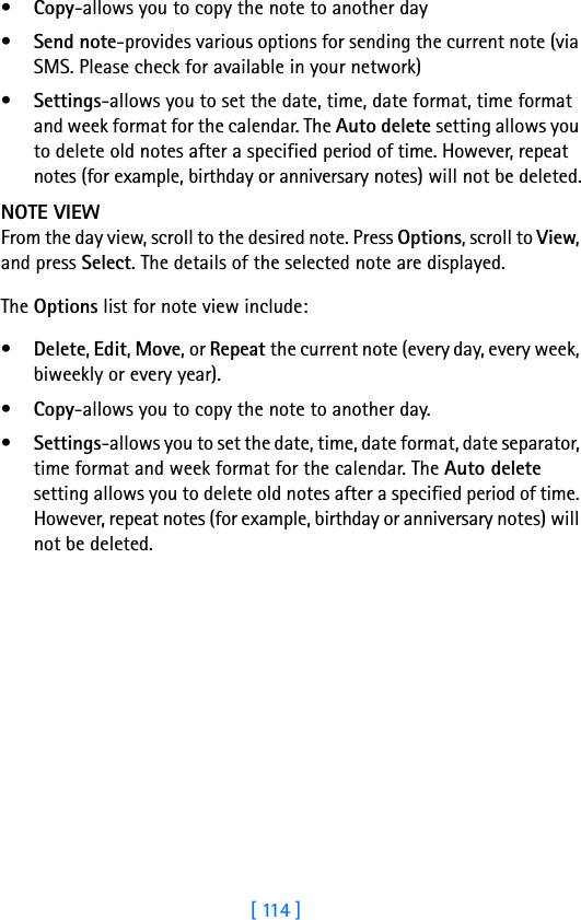 [ 114 ]•Copy-allows you to copy the note to another day•Send note-provides various options for sending the current note (via SMS. Please check for available in your network)•Settings-allows you to set the date, time, date format, time format and week format for the calendar. The Auto delete setting allows you to delete old notes after a specified period of time. However, repeat notes (for example, birthday or anniversary notes) will not be deleted.NOTE VIEWFrom the day view, scroll to the desired note. Press Options, scroll to View, and press Select. The details of the selected note are displayed.The Options list for note view include: •Delete, Edit, Move, or Repeat the current note (every day, every week, biweekly or every year). •Copy-allows you to copy the note to another day.•Settings-allows you to set the date, time, date format, date separator, time format and week format for the calendar. The Auto delete setting allows you to delete old notes after a specified period of time. However, repeat notes (for example, birthday or anniversary notes) will not be deleted.