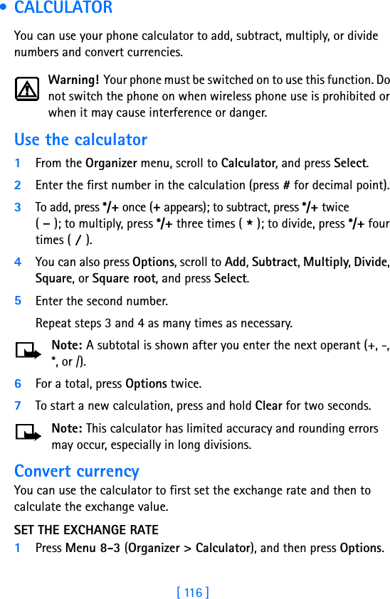 [ 116 ] • CALCULATORYou can use your phone calculator to add, subtract, multiply, or divide numbers and convert currencies.Warning! Your phone must be switched on to use this function. Do not switch the phone on when wireless phone use is prohibited or when it may cause interference or danger.Use the calculator1From the Organizer menu, scroll to Calculator, and press Select.2Enter the first number in the calculation (press # for decimal point).3To add, press */+ once (+ appears); to subtract, press */+ twice( - ); to multiply, press */+ three times ( * ); to divide, press */+ four times ( / ).4You can also press Options, scroll to Add, Subtract, Multiply, Divide, Square, or Square root, and press Select.5Enter the second number. Repeat steps 3 and 4 as many times as necessary.Note: A subtotal is shown after you enter the next operant (+, -, *, or /). 6For a total, press Options twice.7To start a new calculation, press and hold Clear for two seconds.Note: This calculator has limited accuracy and rounding errors may occur, especially in long divisions.Convert currencyYou can use the calculator to first set the exchange rate and then to calculate the exchange value.SET THE EXCHANGE RATE1Press Menu 8-3 (Organizer &gt; Calculator), and then press Options.