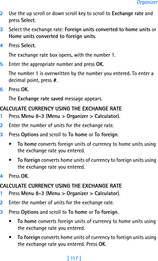 [ 117 ]Organizer2Use the up scroll or down scroll key to scroll to Exchange rate and press Select. 3Select the exchange rate: Foreign units converted to home units or Home units converted to foreign units.4Press Select. The exchange rate box opens, with the number 1.5Enter the appropriate number and press OK.The number 1 is overwritten by the number you entered. To enter a decimal point, press #.6Press OK.The Exchange rate saved message appears.CALCULATE CURRENCY USING THE EXCHANGE RATE1Press Menu 8-3 (Menu &gt; Organizer &gt; Calculator).2Enter the number of units for the exchange rate.3Press Options and scroll to To home or To foreign.•To home converts foreign units of currency to home units using the exchange rate you entered.•To foreign converts home units of currency to foreign units using the exchange rate you entered.4Press OK. CALCULATE CURRENCY USING THE EXCHANGE RATE1Press Menu 8-3 (Menu &gt; Organizer &gt; Calculator).2Enter the number of units for the exchange rate.3Press Options and scroll to To home or To foreign.•To home converts foreign units of currency to home units using the exchange rate you entered.•To foreign converts home units of currency to foreign units using the exchange rate you entered. Press OK. 