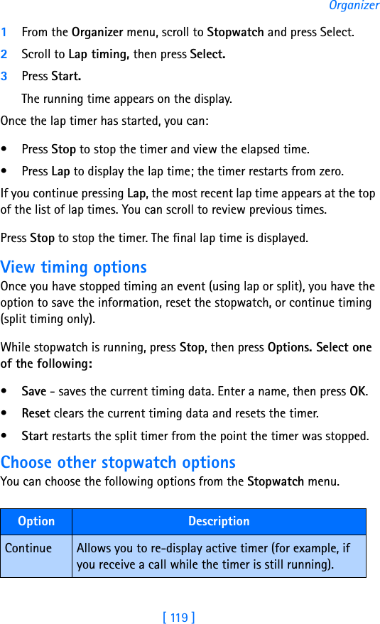 [ 119 ]Organizer1From the Organizer menu, scroll to Stopwatch and press Select.2Scroll to Lap timing, then press Select.3Press Start. The running time appears on the display. Once the lap timer has started, you can:• Press Stop to stop the timer and view the elapsed time.• Press Lap to display the lap time; the timer restarts from zero.If you continue pressing Lap, the most recent lap time appears at the top of the list of lap times. You can scroll to review previous times.Press Stop to stop the timer. The final lap time is displayed.View timing optionsOnce you have stopped timing an event (using lap or split), you have the option to save the information, reset the stopwatch, or continue timing (split timing only).While stopwatch is running, press Stop, then press Options. Select one of the following:•Save - saves the current timing data. Enter a name, then press OK.•Reset clears the current timing data and resets the timer.•Start restarts the split timer from the point the timer was stopped.Choose other stopwatch optionsYou can choose the following options from the Stopwatch menu.Option  DescriptionContinue Allows you to re-display active timer (for example, if you receive a call while the timer is still running).