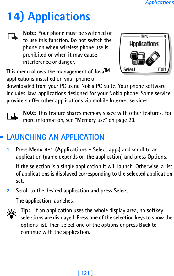 [ 121 ]Applications14) ApplicationsNote: Your phone must be switched on to use this function. Do not switch the phone on when wireless phone use is prohibited or when it may cause interference or danger.This menu allows the management of JavaTM applications installed on your phone or downloaded from your PC using Nokia PC Suite. Your phone software includes Java applications designed for your Nokia phone. Some service providers offer other applications via mobile Internet services. Note: This feature shares memory space with other features. For more information, see “Memory use” on page 23. • LAUNCHING AN APPLICATION1Press Menu 9-1 (Applications - Select app.) and scroll to an application (name depends on the application) and press Options.If the selection is a single application it will launch. Otherwise, a list of applications is displayed corresponding to the selected application set. 2Scroll to the desired application and press Select. The application launches.Tip: If an application uses the whole display area, no softkey selections are displayed. Press one of the selection keys to show the options list. Then select one of the options or press Back to continue with the application.
