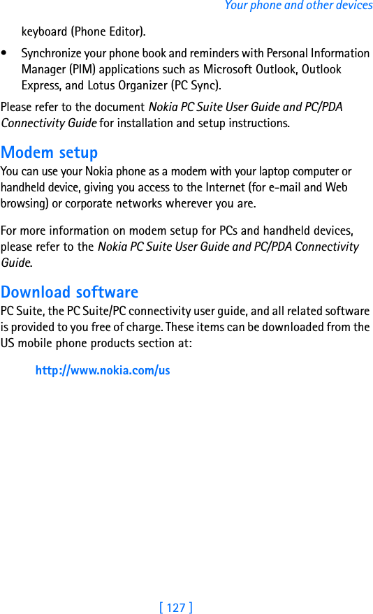 [ 127 ]Your phone and other deviceskeyboard (Phone Editor).• Synchronize your phone book and reminders with Personal Information Manager (PIM) applications such as Microsoft Outlook, Outlook Express, and Lotus Organizer (PC Sync).Please refer to the document Nokia PC Suite User Guide and PC/PDA Connectivity Guide for installation and setup instructions.Modem setupYou can use your Nokia phone as a modem with your laptop computer or handheld device, giving you access to the Internet (for e-mail and Web browsing) or corporate networks wherever you are. For more information on modem setup for PCs and handheld devices, please refer to the Nokia PC Suite User Guide and PC/PDA Connectivity Guide.Download softwarePC Suite, the PC Suite/PC connectivity user guide, and all related software is provided to you free of charge. These items can be downloaded from the US mobile phone products section at: http://www.nokia.com/us