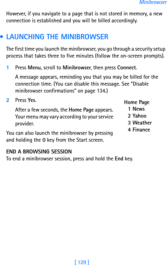 [ 129 ]MinibrowserHowever, if you navigate to a page that is not stored in memory, a new connection is established and you will be billed accordingly. • LAUNCHING THE MINIBROWSERThe first time you launch the minibrowser, you go through a security setup process that takes three to five minutes (follow the on-screen prompts).1Press Menu, scroll to Minibrowser, then press Connect. A message appears, reminding you that you may be billed for the connection time. (You can disable this message. See “Disable minibrowser confirmations” on page 134.)2Press Yes. After a few seconds, the Home Page appears. Your menu may vary according to your service provider.You can also launch the minibrowser by pressing and holding the 0 key from the Start screen.END A BROWSING SESSIONTo end a minibrowser session, press and hold the End key. Home Page1 News2 Yahoo3 Weather4 Finance