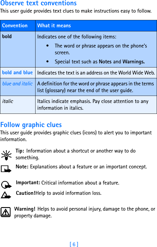 [ 6 ]Observe text conventionsThis user guide provides text clues to make instructions easy to follow. Follow graphic cluesThis user guide provides graphic clues (icons) to alert you to important information.Tip: Information about a shortcut or another way to do something.Note: Explanations about a feature or an important concept.Important: Critical information about a feature.Caution!Help to avoid information loss.Warning! Helps to avoid personal injury, damage to the phone, or property damage.Convention What it meansbold Indicates one of the following items:• The word or phrase appears on the phone’s screen.• Special text such as Notes and Warnings.bold and blue Indicates the text is an address on the World Wide Web.blue and italic A definition for the word or phrase appears in the terms list (glossary) near the end of the user guide.italic Italics indicate emphasis. Pay close attention to any information in italics. 