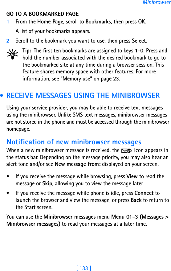[ 133 ]MinibrowserGO TO A BOOKMARKED PAGE1From the Home Page, scroll to Bookmarks, then press OK. A list of your bookmarks appears.2Scroll to the bookmark you want to use, then press Select.Tip: The first ten bookmarks are assigned to keys 1-0. Press and hold the number associated with the desired bookmark to go to the bookmarked site at any time during a browser session. This feature shares memory space with other features. For more information, see “Memory use” on page 23. • RECEIVE MESSAGES USING THE MINIBROWSERUsing your service provider, you may be able to receive text messages using the minibrowser. Unlike SMS text messages, minibrowser messages are not stored in the phone and must be accessed through the minibrowser homepage.Notification of new minibrowser messagesWhen a new minibrowser message is received, the   icon appears in the status bar. Depending on the message priority, you may also hear an alert tone and/or see New message from: displayed on your screen.• If you receive the message while browsing, press View to read the message or Skip, allowing you to view the message later.• If you receive the message while phone is idle, press Connect to launch the browser and view the message, or press Back to return to the Start screen.You can use the Minibrowser messages menu Menu 01-3 (Messages &gt; Minibrowser messages) to read your messages at a later time.
