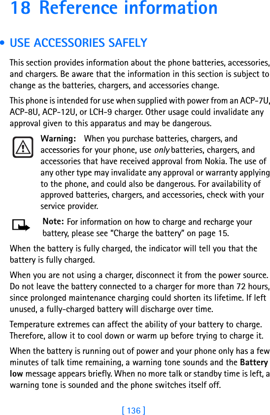 [ 136 ]18 Reference information • USE ACCESSORIES SAFELYThis section provides information about the phone batteries, accessories, and chargers. Be aware that the information in this section is subject to change as the batteries, chargers, and accessories change.This phone is intended for use when supplied with power from an ACP-7U, ACP-8U, ACP-12U, or LCH-9 charger. Other usage could invalidate any approval given to this apparatus and may be dangerous.Warning: When you purchase batteries, chargers, and accessories for your phone, use only batteries, chargers, and accessories that have received approval from Nokia. The use of any other type may invalidate any approval or warranty applying to the phone, and could also be dangerous. For availability of approved batteries, chargers, and accessories, check with your service provider.Note: For information on how to charge and recharge your battery, please see “Charge the battery” on page 15.When the battery is fully charged, the indicator will tell you that the battery is fully charged.When you are not using a charger, disconnect it from the power source. Do not leave the battery connected to a charger for more than 72 hours, since prolonged maintenance charging could shorten its lifetime. If left unused, a fully-charged battery will discharge over time.Temperature extremes can affect the ability of your battery to charge. Therefore, allow it to cool down or warm up before trying to charge it.When the battery is running out of power and your phone only has a few minutes of talk time remaining, a warning tone sounds and the Battery low message appears briefly. When no more talk or standby time is left, a warning tone is sounded and the phone switches itself off.