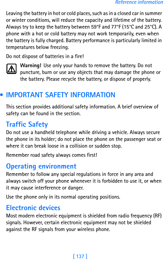 [ 137 ]Reference informationLeaving the battery in hot or cold places, such as in a closed car in summer or winter conditions, will reduce the capacity and lifetime of the battery. Always try to keep the battery between 59°F and 77°F (15°C and 25°C). A phone with a hot or cold battery may not work temporarily, even when the battery is fully charged. Battery performance is particularly limited in temperatures below freezing.Do not dispose of batteries in a fire!Warning! Use only your hands to remove the battery. Do not puncture, burn or use any objects that may damage the phone or the battery. Please recycle the battery, or dispose of properly. • IMPORTANT SAFETY INFORMATIONThis section provides additional safety information. A brief overview of safety can be found in the section.Traffic SafetyDo not use a handheld telephone while driving a vehicle. Always secure the phone in its holder; do not place the phone on the passenger seat or where it can break loose in a collision or sudden stop.Remember road safety always comes first! Operating environmentRemember to follow any special regulations in force in any area and always switch off your phone whenever it is forbidden to use it, or when it may cause interference or danger.Use the phone only in its normal operating positions.Electronic devicesMost modern electronic equipment is shielded from radio frequency (RF) signals. However, certain electronic equipment may not be shielded against the RF signals from your wireless phone.