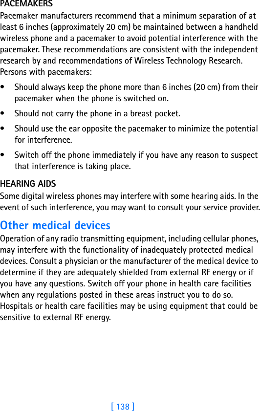 [ 138 ]PACEMAKERSPacemaker manufacturers recommend that a minimum separation of at least 6 inches (approximately 20 cm) be maintained between a handheld wireless phone and a pacemaker to avoid potential interference with the pacemaker. These recommendations are consistent with the independent research by and recommendations of Wireless Technology Research. Persons with pacemakers:• Should always keep the phone more than 6 inches (20 cm) from their pacemaker when the phone is switched on.• Should not carry the phone in a breast pocket.• Should use the ear opposite the pacemaker to minimize the potential for interference.• Switch off the phone immediately if you have any reason to suspect that interference is taking place.HEARING AIDSSome digital wireless phones may interfere with some hearing aids. In the event of such interference, you may want to consult your service provider.Other medical devicesOperation of any radio transmitting equipment, including cellular phones, may interfere with the functionality of inadequately protected medical devices. Consult a physician or the manufacturer of the medical device to determine if they are adequately shielded from external RF energy or if you have any questions. Switch off your phone in health care facilities when any regulations posted in these areas instruct you to do so. Hospitals or health care facilities may be using equipment that could be sensitive to external RF energy.