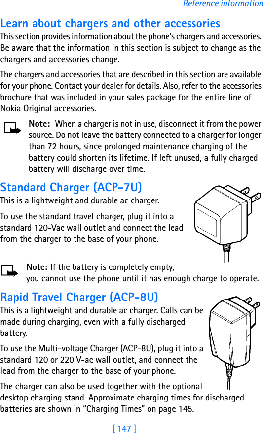 [ 147 ]Reference informationLearn about chargers and other accessoriesThis section provides information about the phone’s chargers and accessories. Be aware that the information in this section is subject to change as the chargers and accessories change.The chargers and accessories that are described in this section are available for your phone. Contact your dealer for details. Also, refer to the accessories brochure that was included in your sales package for the entire line of Nokia Original accessories.Note: When a charger is not in use, disconnect it from the power source. Do not leave the battery connected to a charger for longer than 72 hours, since prolonged maintenance charging of the battery could shorten its lifetime. If left unused, a fully charged battery will discharge over time.Standard Charger (ACP-7U)This is a lightweight and durable ac charger.To use the standard travel charger, plug it into a standard 120-Vac wall outlet and connect the lead from the charger to the base of your phone.Note: If the battery is completely empty, you cannot use the phone until it has enough charge to operate.Rapid Travel Charger (ACP-8U)This is a lightweight and durable ac charger. Calls can be made during charging, even with a fully discharged battery.To use the Multi-voltage Charger (ACP-8U), plug it into a standard 120 or 220 V-ac wall outlet, and connect the lead from the charger to the base of your phone.The charger can also be used together with the optional desktop charging stand. Approximate charging times for discharged batteries are shown in “Charging Times” on page 145.