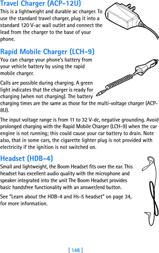 [ 148 ]Travel Charger (ACP-12U)This is a lightweight and durable ac charger. To use the standard travel charger, plug it into a standard 120 V-ac wall outlet and connect the lead from the charger to the base of your phone.Rapid Mobile Charger (LCH-9)You can charge your phone’s battery from your vehicle battery by using the rapid mobile charger. Calls are possible during charging. A green light indicates that the charger is ready for charging (when not charging). The battery charging times are the same as those for the multi-voltage charger (ACP-8U).The input voltage range is from 11 to 32 V-dc, negative grounding. Avoid prolonged charging with the Rapid Mobile Charger (LCH-9) when the car engine is not running; this could cause your car battery to drain. Note also, that in some cars, the cigarette lighter plug is not provided with electricity if the ignition is not switched on.Headset (HDB-4)Small and lightweight, the Boom Headset fits over the ear. This headset has excellent audio quality with the microphone and speaker integrated into the unit The Boom Headset provides basic handsfree functionality with an answer/end button.See “Learn about the HDB-4 and Hs-5 headset” on page 34, for more information.