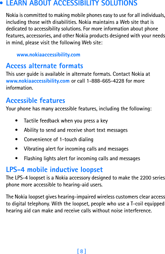 [ 8 ] • LEARN ABOUT ACCESSIBILITY SOLUTIONSNokia is committed to making mobile phones easy to use for all individuals, including those with disabilities. Nokia maintains a Web site that is dedicated to accessibility solutions. For more information about phone features, accessories, and other Nokia products designed with your needs in mind, please visit the following Web site: www.nokiaaccessibility.comAccess alternate formatsThis user guide is available in alternate formats. Contact Nokia at www.nokiaaccessibility.com or call 1-888-665-4228 for more information.Accessible featuresYour phone has many accessible features, including the following:• Tactile feedback when you press a key• Ability to send and receive short text messages• Convenience of 1-touch dialing• Vibrating alert for incoming calls and messages• Flashing lights alert for incoming calls and messagesLPS-4 mobile inductive loopsetThe LPS-4 loopset is a Nokia accessory designed to make the 2200 series phone more accessible to hearing-aid users.The Nokia loopset gives hearing-impaired wireless customers clear access to digital telephony. With the loopset, people who use a T-coil equipped hearing aid can make and receive calls without noise interference. 