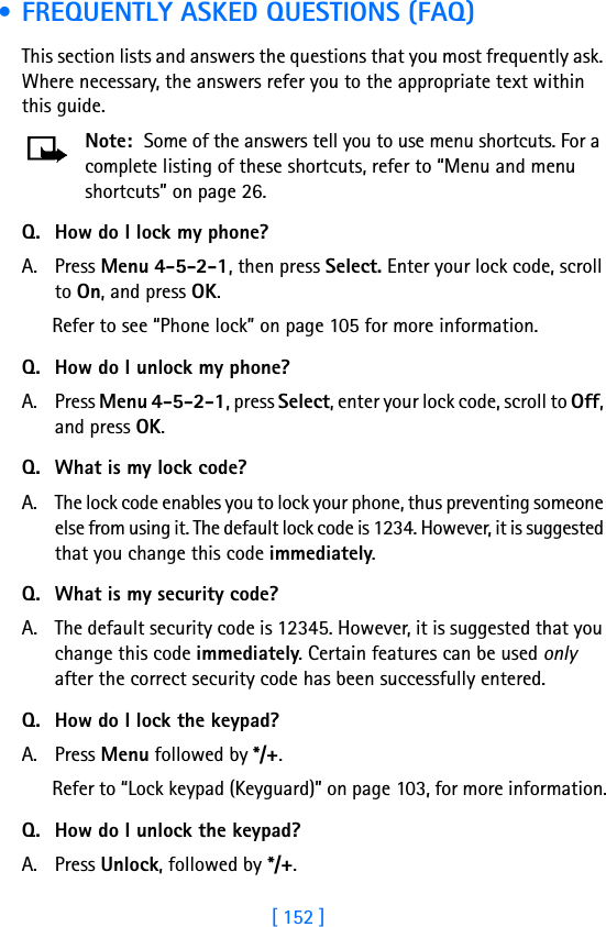 [ 152 ] • FREQUENTLY ASKED QUESTIONS (FAQ)This section lists and answers the questions that you most frequently ask. Where necessary, the answers refer you to the appropriate text within this guide.Note: Some of the answers tell you to use menu shortcuts. For a complete listing of these shortcuts, refer to “Menu and menu shortcuts” on page 26.Q. How do I lock my phone?A. Press Menu 4-5-2-1, then press Select. Enter your lock code, scroll to On, and press OK.Refer to see “Phone lock” on page 105 for more information.Q. How do I unlock my phone?A. Press Menu 4-5-2-1, press Select, enter your lock code, scroll to Off, and press OK.Q. What is my lock code?A. The lock code enables you to lock your phone, thus preventing someone else from using it. The default lock code is 1234. However, it is suggested that you change this code immediately.Q. What is my security code?A. The default security code is 12345. However, it is suggested that you change this code immediately. Certain features can be used only after the correct security code has been successfully entered.Q. How do I lock the keypad?A. Press Menu followed by */+.Refer to “Lock keypad (Keyguard)” on page 103, for more information.Q. How do I unlock the keypad?A. Press Unlock, followed by */+.