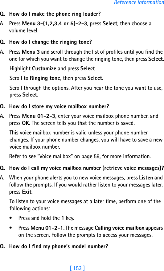 [ 153 ]Reference informationQ. How do I make the phone ring louder?A. Press Menu 3-(1,2,3,4 or 5)-2-3, press Select, then choose a volume level.Q. How do I change the ringing tone?A. Press Menu 3 and scroll through the list of profiles until you find the one for which you want to change the ringing tone, then press Select.Highlight Customize and press Select.Scroll to Ringing tone, then press Select. Scroll through the options. After you hear the tone you want to use, press Select.Q. How do I store my voice mailbox number?A. Press Menu 01-2-3, enter your voice mailbox phone number, and press OK. The screen tells you that the number is saved. This voice mailbox number is valid unless your phone number changes. If your phone number changes, you will have to save a new voice mailbox number.Refer to see “Voice mailbox” on page 59, for more information.Q. How do I call my voice mailbox number (retrieve voice messages)?A. When your phone alerts you to new voice messages, press Listen and follow the prompts. If you would rather listen to your messages later, press Exit.To listen to your voice messages at a later time, perform one of the following actions:• Press and hold the 1 key.• Press Menu 01-2-1. The message Calling voice mailbox appears on the screen. Follow the prompts to access your messages.Q. How do I find my phone’s model number?