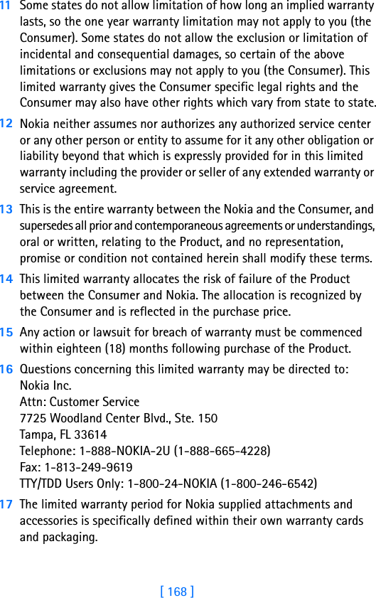 [ 168 ]11 Some states do not allow limitation of how long an implied warranty lasts, so the one year warranty limitation may not apply to you (the Consumer). Some states do not allow the exclusion or limitation of incidental and consequential damages, so certain of the above limitations or exclusions may not apply to you (the Consumer). This limited warranty gives the Consumer specific legal rights and the Consumer may also have other rights which vary from state to state.12 Nokia neither assumes nor authorizes any authorized service center or any other person or entity to assume for it any other obligation or liability beyond that which is expressly provided for in this limited warranty including the provider or seller of any extended warranty or service agreement.13 This is the entire warranty between the Nokia and the Consumer, and supersedes all prior and contemporaneous agreements or understandings, oral or written, relating to the Product, and no representation, promise or condition not contained herein shall modify these terms.14 This limited warranty allocates the risk of failure of the Product between the Consumer and Nokia. The allocation is recognized by the Consumer and is reflected in the purchase price.15 Any action or lawsuit for breach of warranty must be commenced within eighteen (18) months following purchase of the Product.16 Questions concerning this limited warranty may be directed to: Nokia Inc. Attn: Customer Service7725 Woodland Center Blvd., Ste. 150Tampa, FL 33614Telephone: 1-888-NOKIA-2U (1-888-665-4228)Fax: 1-813-249-9619TTY/TDD Users Only: 1-800-24-NOKIA (1-800-246-6542)17 The limited warranty period for Nokia supplied attachments and accessories is specifically defined within their own warranty cards and packaging. 