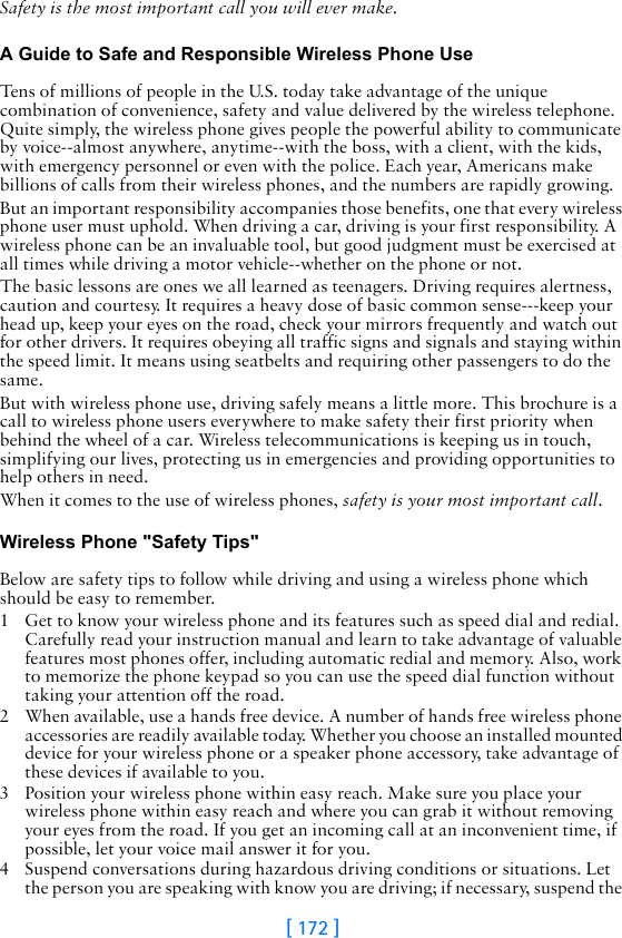 [ 172 ]Safety is the most important call you will ever make.A Guide to Safe and Responsible Wireless Phone UseTens of millions of people in the U.S. today take advantage of the unique combination of convenience, safety and value delivered by the wireless telephone. Quite simply, the wireless phone gives people the powerful ability to communicate by voice--almost anywhere, anytime--with the boss, with a client, with the kids, with emergency personnel or even with the police. Each year, Americans make billions of calls from their wireless phones, and the numbers are rapidly growing.But an important responsibility accompanies those benefits, one that every wireless phone user must uphold. When driving a car, driving is your first responsibility. A wireless phone can be an invaluable tool, but good judgment must be exercised at all times while driving a motor vehicle--whether on the phone or not.The basic lessons are ones we all learned as teenagers. Driving requires alertness, caution and courtesy. It requires a heavy dose of basic common sense---keep your head up, keep your eyes on the road, check your mirrors frequently and watch out for other drivers. It requires obeying all traffic signs and signals and staying within the speed limit. It means using seatbelts and requiring other passengers to do the same.But with wireless phone use, driving safely means a little more. This brochure is a call to wireless phone users everywhere to make safety their first priority when behind the wheel of a car. Wireless telecommunications is keeping us in touch, simplifying our lives, protecting us in emergencies and providing opportunities to help others in need. When it comes to the use of wireless phones, safety is your most important call.   Wireless Phone &quot;Safety Tips&quot;Below are safety tips to follow while driving and using a wireless phone which should be easy to remember. 1 Get to know your wireless phone and its features such as speed dial and redial. Carefully read your instruction manual and learn to take advantage of valuable features most phones offer, including automatic redial and memory. Also, work to memorize the phone keypad so you can use the speed dial function without taking your attention off the road.2 When available, use a hands free device. A number of hands free wireless phone accessories are readily available today. Whether you choose an installed mounted device for your wireless phone or a speaker phone accessory, take advantage of these devices if available to you.3 Position your wireless phone within easy reach. Make sure you place your wireless phone within easy reach and where you can grab it without removing your eyes from the road. If you get an incoming call at an inconvenient time, if possible, let your voice mail answer it for you.4 Suspend conversations during hazardous driving conditions or situations. Let the person you are speaking with know you are driving; if necessary, suspend the 