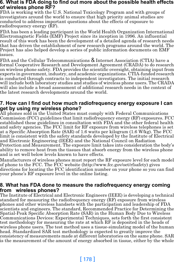 [ 178 ]6. What is FDA doing to find out more about the possible health effects of wireless phone RF?FDA is working with the U.S. National Toxicology Program and with groups of investigators around the world to ensure that high priority animal studies are conducted to address important questions about the effects of exposure to radiofrequency energy (RF).FDA has been a leading participant in the World Health Organization International Electromagnetic Fields (EMF) Project since its inception in 1996. An influential result of this work has been the development of a detailed agenda of research needs that has driven the establishment of new research programs around the world. The Project has also helped develop a series of public information documents on EMF issues.FDA and the Cellular Telecommunications &amp; Internet Association (CTIA) have a formal Cooperative Research and Development Agreement (CRADA) to do research on wireless phone safety. FDA provides the scientific oversight, obtaining input from experts in government, industry, and academic organizations. CTIA-funded research is conducted through contracts to independent investigators. The initial research will include both laboratory studies and studies of wireless phone users. The CRADA will also include a broad assessment of additional research needs in the context of the latest research developments around the world.7. How can I find out how much radiofrequency energy exposure I can get by using my wireless phone?All phones sold in the United States must comply with Federal Communications Commission (FCC) guidelines that limit radiofrequency energy (RF) exposures. FCC established these guidelines in consultation with FDA and the other federal health and safety agencies. The FCC limit for RF exposure from wireless telephones is set at a Specific Absorption Rate (SAR) of 1.6 watts per kilogram (1.6 W/kg). The FCC limit is consistent with the safety standards developed by the Institute of Electrical and Electronic Engineering (IEEE) and the National Council on Radiation Protection and Measurement. The exposure limit takes into consideration the body’s ability to remove heat from the tissues that absorb energy from the wireless phone and is set well below levels known to have effects.Manufacturers of wireless phones must report the RF exposure level for each model of phone to the FCC. The FCC website (http://www.fcc.gov/oet/rfsafety) gives directions for locating the FCC identification number on your phone so you can find your phone’s RF exposure level in the online listing.8. What has FDA done to measure the radiofrequency energy coming from   wireless phones?The Institute of Electrical and Electronic Engineers (IEEE) is developing a technical standard for measuring the radiofrequency energy (RF) exposure from wireless phones and other wireless handsets with the participation and leadership of FDA scientists and engineers. The standard, Recommended Practice for Determining the Spatial-Peak Specific Absorption Rate (SAR) in the Human Body Due to Wireless Communications Devices: Experimental Techniques, sets forth the first consistent test methodology for measuring the rate at which RF is deposited in the heads of wireless phone users. The test method uses a tissue-simulating model of the human head. Standardized SAR test methodology is expected to greatly improve the consistency of measurements made at different laboratories on the same phone. SAR is the measurement of the amount of energy absorbed in tissue, either by the whole 