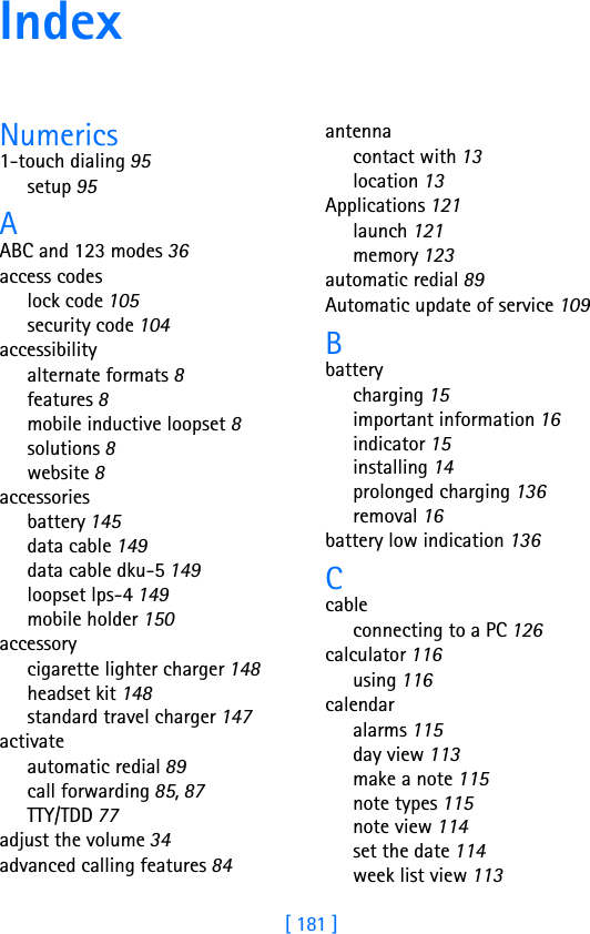 [ 181 ]IndexNumerics1-touch dialing 95setup 95AABC and 123 modes 36access codeslock code 105security code 104accessibilityalternate formats 8features 8mobile inductive loopset 8solutions 8website 8accessoriesbattery 145data cable 149data cable dku-5 149loopset lps-4 149mobile holder 150accessorycigarette lighter charger 148headset kit 148standard travel charger 147activateautomatic redial 89call forwarding 85, 87TTY/TDD 77adjust the volume 34advanced calling features 84antennacontact with 13location 13Applications 121launch 121memory 123automatic redial 89Automatic update of service 109Bbatterycharging 15important information 16indicator 15installing 14prolonged charging 136removal 16battery low indication 136Ccableconnecting to a PC 126calculator 116using 116calendaralarms 115day view 113make a note 115note types 115note view 114set the date 114week list view 113