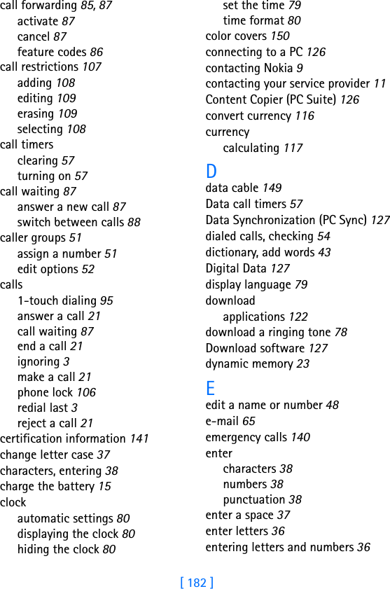 [ 182 ]call forwarding 85, 87activate 87cancel 87feature codes 86call restrictions 107adding 108editing 109erasing 109selecting 108call timersclearing 57turning on 57call waiting 87answer a new call 87switch between calls 88caller groups 51assign a number 51edit options 52calls1-touch dialing 95answer a call 21call waiting 87end a call 21ignoring 3make a call 21phone lock 106redial last 3reject a call 21certification information 141change letter case 37characters, entering 38charge the battery 15clockautomatic settings 80displaying the clock 80hiding the clock 80set the time 79time format 80color covers 150connecting to a PC 126contacting Nokia 9contacting your service provider 11Content Copier (PC Suite) 126convert currency 116currencycalculating 117Ddata cable 149Data call timers 57Data Synchronization (PC Sync) 127dialed calls, checking 54dictionary, add words 43Digital Data 127display language 79downloadapplications 122download a ringing tone 78Download software 127dynamic memory 23Eedit a name or number 48e-mail 65emergency calls 140entercharacters 38numbers 38punctuation 38enter a space 37enter letters 36entering letters and numbers 36
