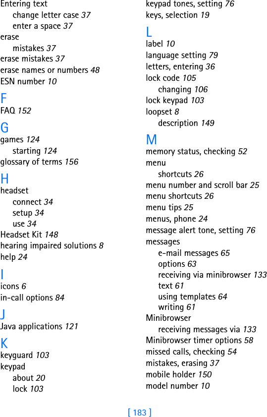 [ 183 ]Entering textchange letter case 37enter a space 37erasemistakes 37erase mistakes 37erase names or numbers 48ESN number 10FFAQ 152Ggames 124starting 124glossary of terms 156Hheadsetconnect 34setup 34use 34Headset Kit 148hearing impaired solutions 8help 24Iicons 6in-call options 84JJava applications 121Kkeyguard 103keypadabout 20lock 103keypad tones, setting 76keys, selection 19Llabel 10language setting 79letters, entering 36lock code 105changing 106lock keypad 103loopset 8description 149Mmemory status, checking 52menushortcuts 26menu number and scroll bar 25menu shortcuts 26menu tips 25menus, phone 24message alert tone, setting 76messagese-mail messages 65options 63receiving via minibrowser 133text 61using templates 64writing 61Minibrowserreceiving messages via 133Minibrowser timer options 58missed calls, checking 54mistakes, erasing 37mobile holder 150model number 10