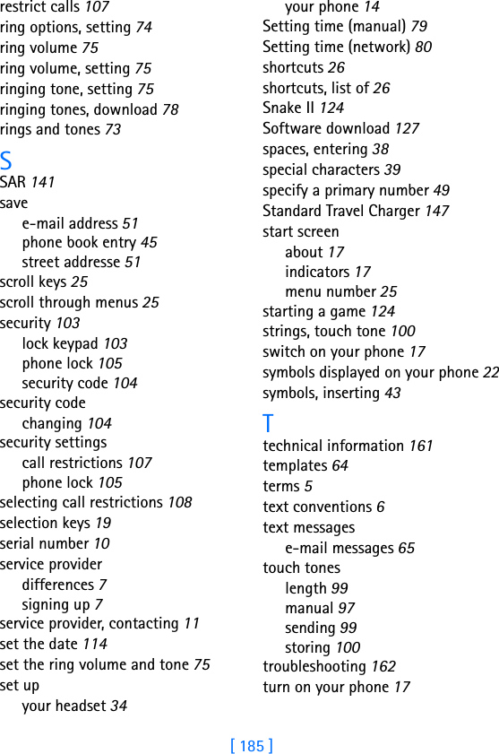 [ 185 ]restrict calls 107ring options, setting 74ring volume 75ring volume, setting 75ringing tone, setting 75ringing tones, download 78rings and tones 73SSAR 141savee-mail address 51phone book entry 45street addresse 51scroll keys 25scroll through menus 25security 103lock keypad 103phone lock 105security code 104security codechanging 104security settingscall restrictions 107phone lock 105selecting call restrictions 108selection keys 19serial number 10service providerdifferences 7signing up 7service provider, contacting 11set the date 114set the ring volume and tone 75set upyour headset 34your phone 14Setting time (manual) 79Setting time (network) 80shortcuts 26shortcuts, list of 26Snake II 124Software download 127spaces, entering 38special characters 39specify a primary number 49Standard Travel Charger 147start screenabout 17indicators 17menu number 25starting a game 124strings, touch tone 100switch on your phone 17symbols displayed on your phone 22symbols, inserting 43Ttechnical information 161templates 64terms 5text conventions 6text messagese-mail messages 65touch toneslength 99manual 97sending 99storing 100troubleshooting 162turn on your phone 17