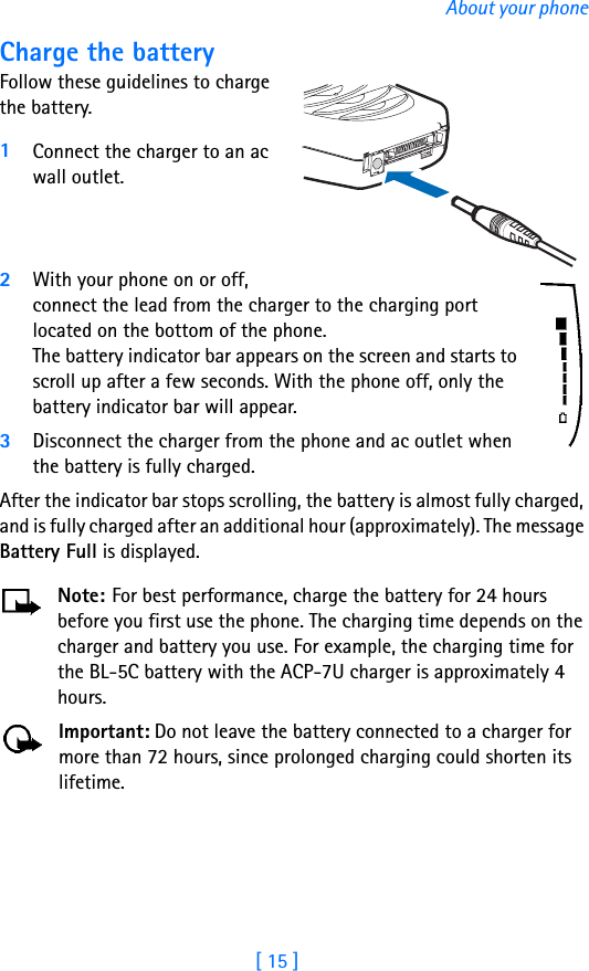 [ 15 ]About your phoneCharge the batteryFollow these guidelines to charge the battery.1Connect the charger to an ac wall outlet.2With your phone on or off, connect the lead from the charger to the charging port located on the bottom of the phone. The battery indicator bar appears on the screen and starts to scroll up after a few seconds. With the phone off, only the battery indicator bar will appear.3Disconnect the charger from the phone and ac outlet when the battery is fully charged.After the indicator bar stops scrolling, the battery is almost fully charged, and is fully charged after an additional hour (approximately). The message Battery Full is displayed.Note: For best performance, charge the battery for 24 hours before you first use the phone. The charging time depends on the charger and battery you use. For example, the charging time for the BL-5C battery with the ACP-7U charger is approximately 4 hours.Important: Do not leave the battery connected to a charger for more than 72 hours, since prolonged charging could shorten its lifetime.