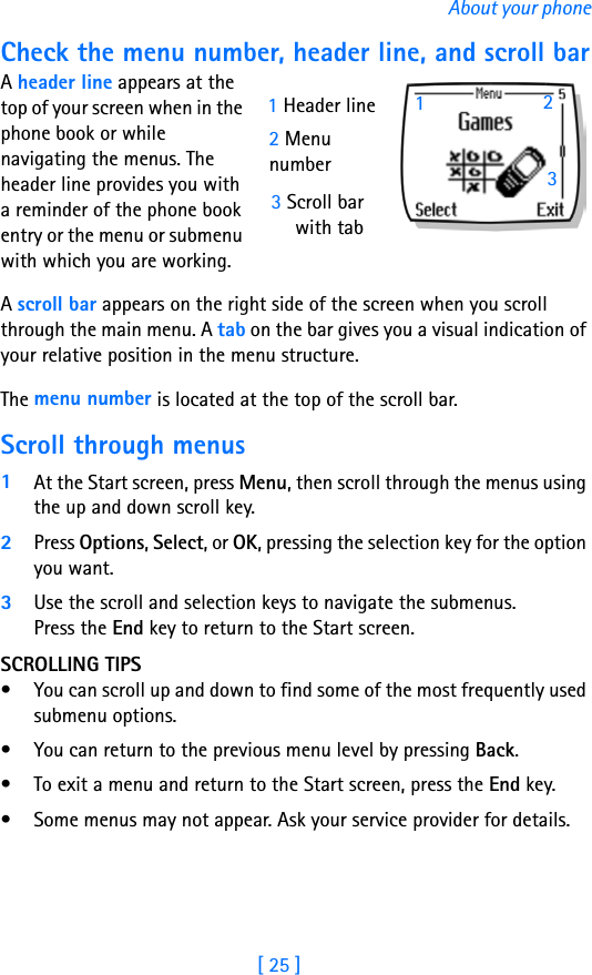 [ 25 ]About your phoneCheck the menu number, header line, and scroll barA header line appears at the top of your screen when in the phone book or while navigating the menus. The header line provides you with a reminder of the phone book entry or the menu or submenu with which you are working.A scroll bar appears on the right side of the screen when you scroll through the main menu. A tab on the bar gives you a visual indication of your relative position in the menu structure.The menu number is located at the top of the scroll bar. Scroll through menus1At the Start screen, press Menu, then scroll through the menus using the up and down scroll key.2Press Options, Select, or OK, pressing the selection key for the option you want.3Use the scroll and selection keys to navigate the submenus. Press the End key to return to the Start screen.SCROLLING TIPS• You can scroll up and down to find some of the most frequently used submenu options. • You can return to the previous menu level by pressing Back. • To exit a menu and return to the Start screen, press the End key. • Some menus may not appear. Ask your service provider for details.3 Scroll barwith tab1 Header line2 Menunumber132