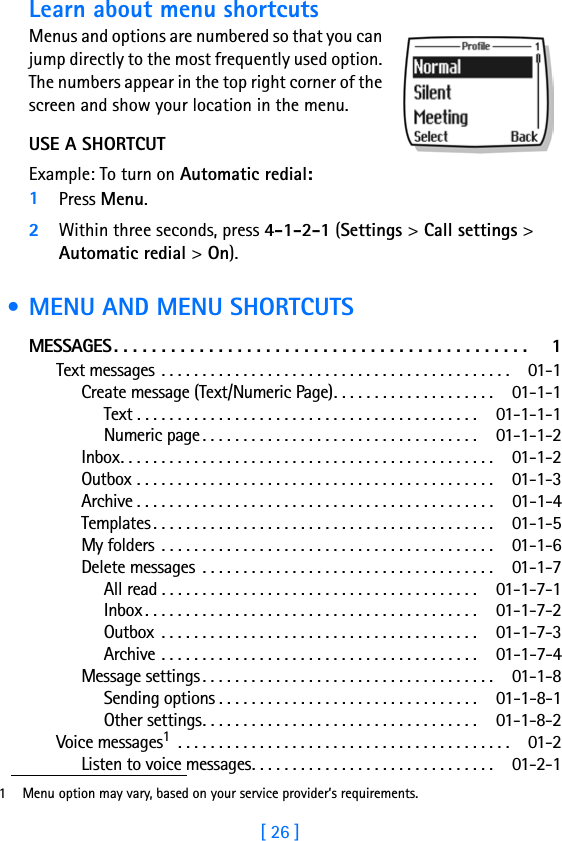[ 26 ]Learn about menu shortcutsMenus and options are numbered so that you can jump directly to the most frequently used option. The numbers appear in the top right corner of the screen and show your location in the menu. USE A SHORTCUTExample: To turn on Automatic redial:1Press Menu.2Within three seconds, press 4-1-2-1 (Settings &gt; Call settings &gt; Automatic redial &gt; On). • MENU AND MENU SHORTCUTSMESSAGES. . . . . . . . . . . . . . . . . . . . . . . . . . . . . . . . . . . . . . . . . . . .  1Text messages . . . . . . . . . . . . . . . . . . . . . . . . . . . . . . . . . . . . . . . . . . .  01-1Create message (Text/Numeric Page). . . . . . . . . . . . . . . . . . . .  01-1-1Text . . . . . . . . . . . . . . . . . . . . . . . . . . . . . . . . . . . . . . . . . . 01-1-1-1Numeric page. . . . . . . . . . . . . . . . . . . . . . . . . . . . . . . . . . 01-1-1-2Inbox. . . . . . . . . . . . . . . . . . . . . . . . . . . . . . . . . . . . . . . . . . . . . .  01-1-2Outbox . . . . . . . . . . . . . . . . . . . . . . . . . . . . . . . . . . . . . . . . . . . .  01-1-3Archive . . . . . . . . . . . . . . . . . . . . . . . . . . . . . . . . . . . . . . . . . . . .  01-1-4Templates . . . . . . . . . . . . . . . . . . . . . . . . . . . . . . . . . . . . . . . . . .  01-1-5My folders . . . . . . . . . . . . . . . . . . . . . . . . . . . . . . . . . . . . . . . . .  01-1-6Delete messages  . . . . . . . . . . . . . . . . . . . . . . . . . . . . . . . . . . . .  01-1-7All read . . . . . . . . . . . . . . . . . . . . . . . . . . . . . . . . . . . . . . . 01-1-7-1Inbox . . . . . . . . . . . . . . . . . . . . . . . . . . . . . . . . . . . . . . . . . 01-1-7-2Outbox  . . . . . . . . . . . . . . . . . . . . . . . . . . . . . . . . . . . . . . . 01-1-7-3Archive . . . . . . . . . . . . . . . . . . . . . . . . . . . . . . . . . . . . . . . 01-1-7-4Message settings. . . . . . . . . . . . . . . . . . . . . . . . . . . . . . . . . . . .  01-1-8Sending options . . . . . . . . . . . . . . . . . . . . . . . . . . . . . . . . 01-1-8-1Other settings. . . . . . . . . . . . . . . . . . . . . . . . . . . . . . . . . . 01-1-8-2Voice messages1 . . . . . . . . . . . . . . . . . . . . . . . . . . . . . . . . . . . . . . . . .  01-2Listen to voice messages. . . . . . . . . . . . . . . . . . . . . . . . . . . . . .  01-2-11 Menu option may vary, based on your service provider’s requirements.